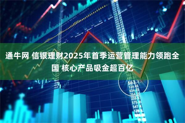 通牛网 信银理财2025年首季运营管理能力领跑全国 核心产品吸金超百亿
