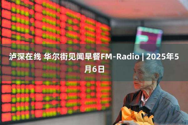 泸深在线 华尔街见闻早餐FM-Radio | 2025年5月6日