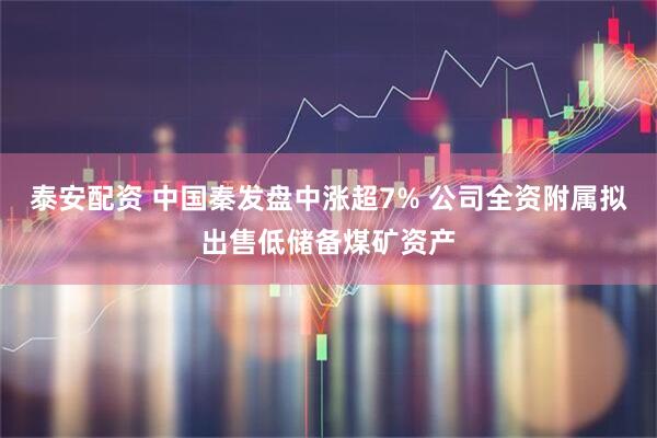 泰安配资 中国秦发盘中涨超7% 公司全资附属拟出售低储备煤矿资产