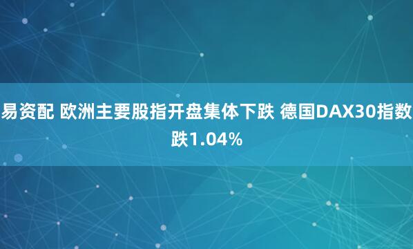 易资配 欧洲主要股指开盘集体下跌 德国DAX30指数跌1.04%