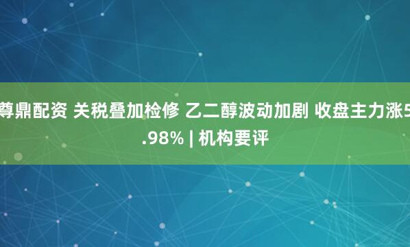 尊鼎配资 关税叠加检修 乙二醇波动加剧 收盘主力涨5.98% | 机构要评