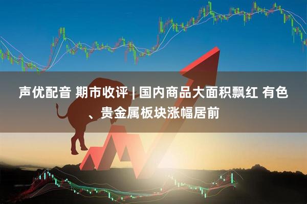 声优配音 期市收评 | 国内商品大面积飘红 有色、贵金属板块涨幅居前