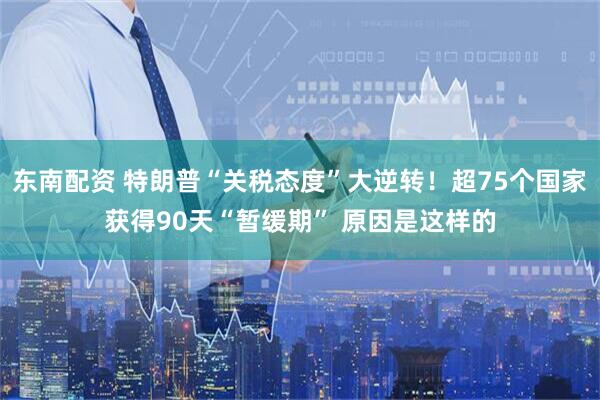东南配资 特朗普“关税态度”大逆转！超75个国家获得90天“暂缓期” 原因是这样的