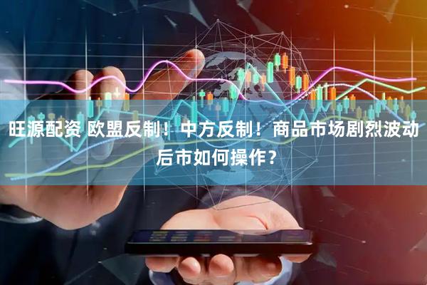 旺源配资 欧盟反制！中方反制！商品市场剧烈波动 后市如何操作？